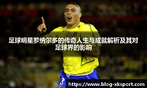 足球明星罗纳尔多的传奇人生与成就解析及其对足球界的影响